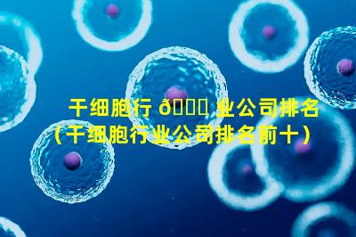 干细胞行 🐘 业公司排名（干细胞行业公司排名前十）